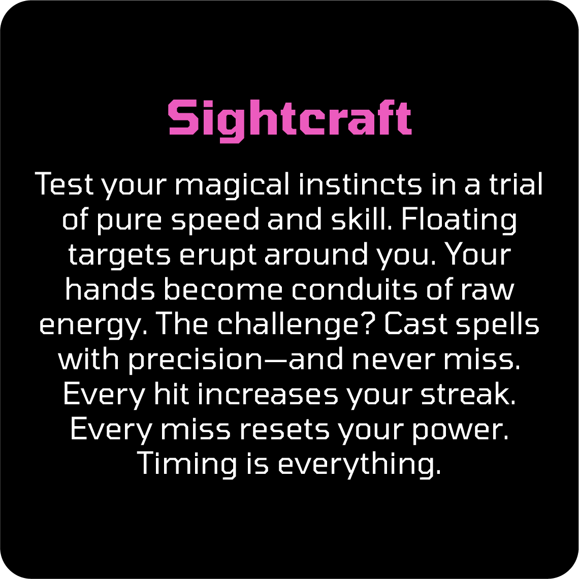 Test your magical instincts in a trial of pure speed and skill. Floating targets erupt around you. Your hands become conduits of raw energy. The challenge? Cast spells with precision—and never miss. Every hit increases your streak. Every miss resets your power. Timing is everything.
