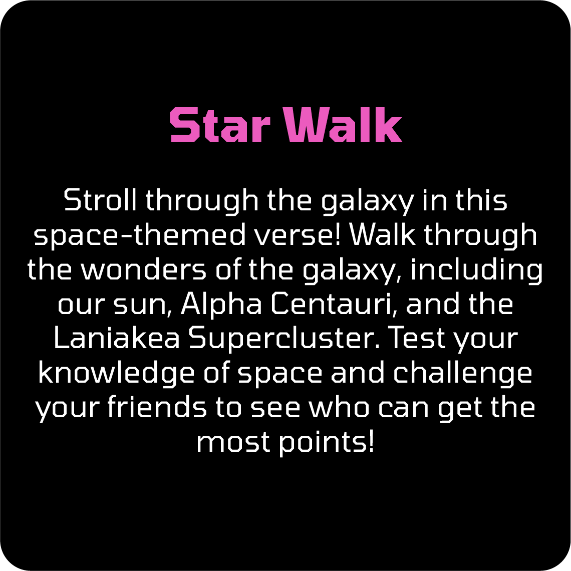 Stroll through the galaxy in this space-themed verse! Walk through the wonders of the galaxy, including our sun, Alpha Centauri, and the Laniakea Supercluster. Test your knowledge of space and challenge your friends to see who can get the most points!