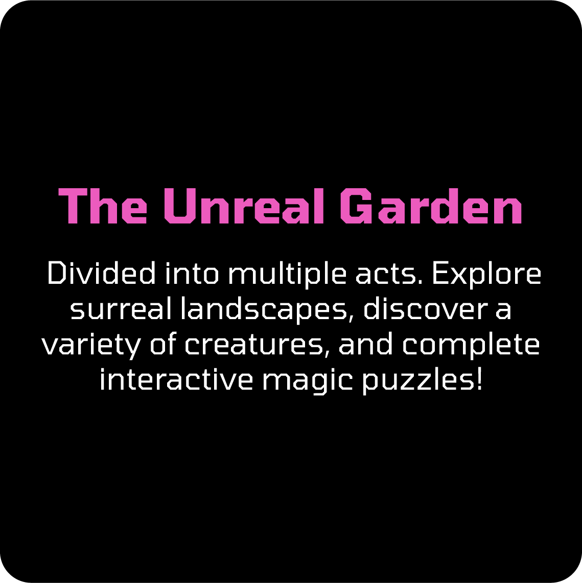 Divided into multiple acts. Explore surreal landscapes, discover a variety of creatures, and complete interactive magic puzzles!