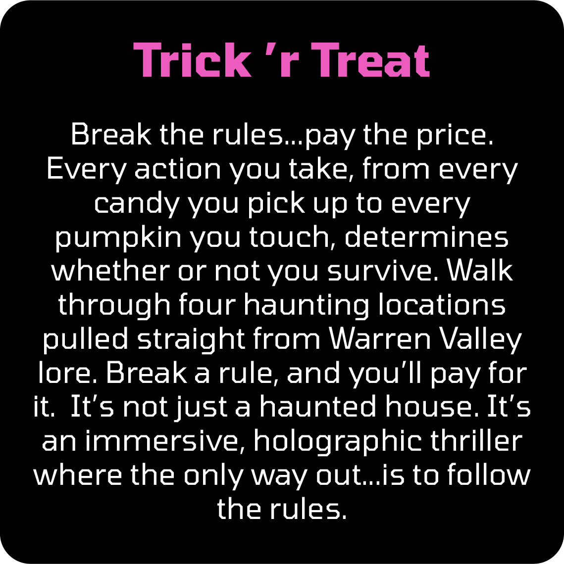 Break the rules...pay the price. Every action you take, from every candy you pick up to every pumpkin you touch, determines whether or not you survive. Walk through four haunting locations pulled straight from Warren Valley lore. Break a rule, and you’ll pay for it.  It’s not just a haunted house. It’s an immersive, holographic thriller where the only way out...is to follow the rules.